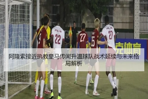 阿隆索接近执教皇马传闻升温球队战术延续与未来格局解析