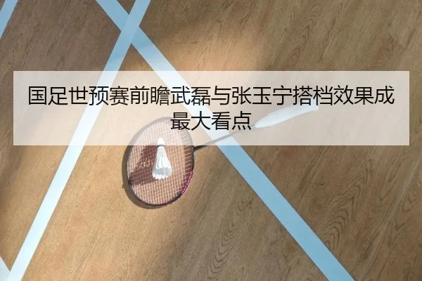国足世预赛前瞻武磊与张玉宁搭档效果成最大看点